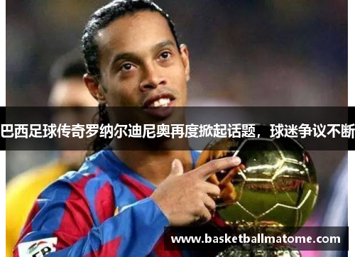 巴西足球传奇罗纳尔迪尼奥再度掀起话题，球迷争议不断